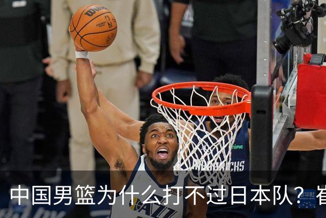 中国男篮为什么打不过日本队？崔永熙毫不客气说出原因，说得实在